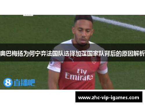 奥巴梅扬为何宁弃法国队选择加蓬国家队背后的原因解析