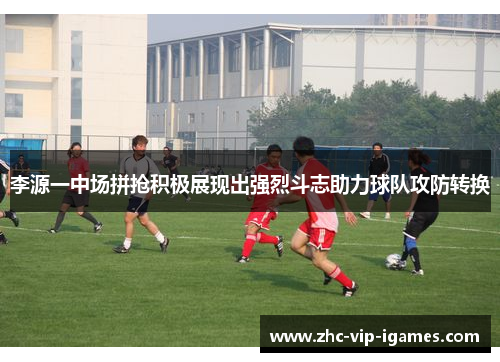 李源一中场拼抢积极展现出强烈斗志助力球队攻防转换
