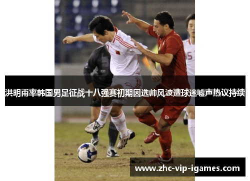 洪明甫率韩国男足征战十八强赛初期因选帅风波遭球迷嘘声热议持续
